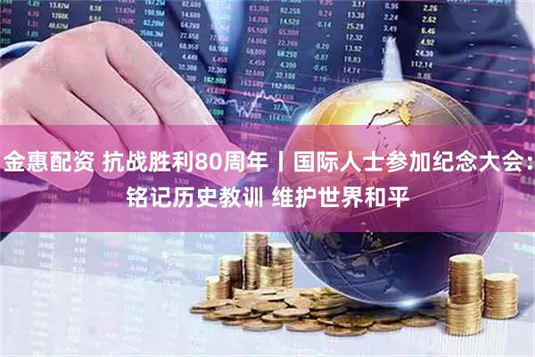 金惠配资 抗战胜利80周年丨国际人士参加纪念大会：铭记历史教训&#32;维护世界和平