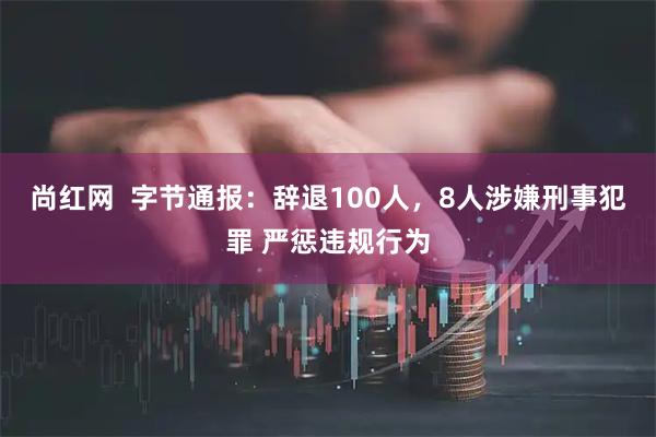 尚红网  字节通报：辞退100人，8人涉嫌刑事犯罪 严惩违规行为