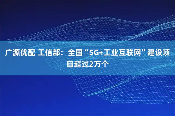 广源优配 工信部：全国“5G+工业互联网”建设项目超过2万个