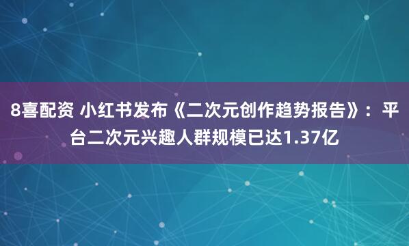 8喜配资 小红书发布《二次元创作趋势报告》：平台二次元兴趣人群规模已达1.37亿