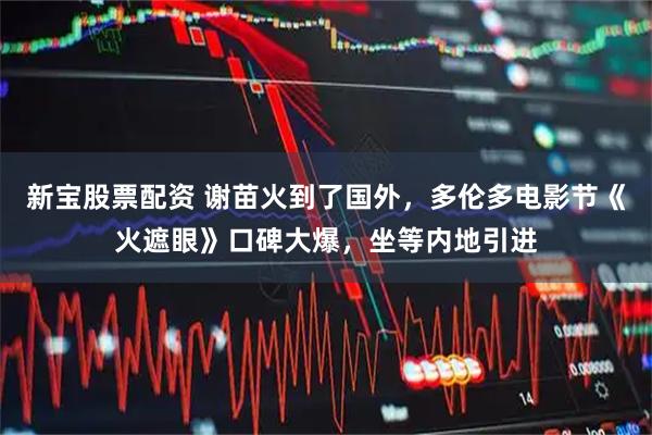 新宝股票配资 谢苗火到了国外，多伦多电影节《火遮眼》口碑大爆，坐等内地引进