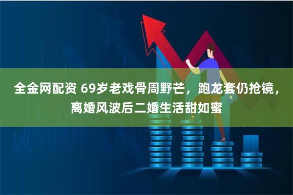 全金网配资 69岁老戏骨周野芒，跑龙套仍抢镜，离婚风波后二婚生活甜如蜜