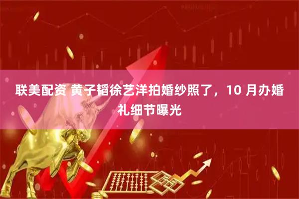 联美配资 黄子韬徐艺洋拍婚纱照了，10 月办婚礼细节曝光