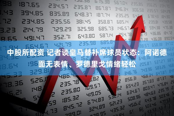 中股所配资 记者谈皇马替补席球员状态：阿诺德面无表情、罗德里戈情绪轻松