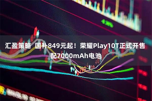 汇盈策略  国补849元起！荣耀Play10T正式开售 配7000mAh电池