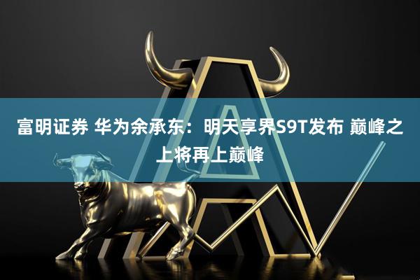 富明证券 华为余承东：明天享界S9T发布 巅峰之上将再上巅峰