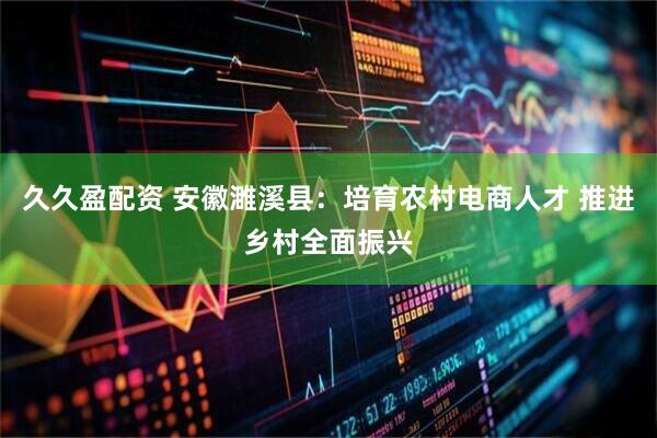 久久盈配资 安徽濉溪县：培育农村电商人才 推进乡村全面振兴
