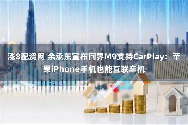 涨8配资网 余承东宣布问界M9支持CarPlay：苹果iPhone手机也能互联车机