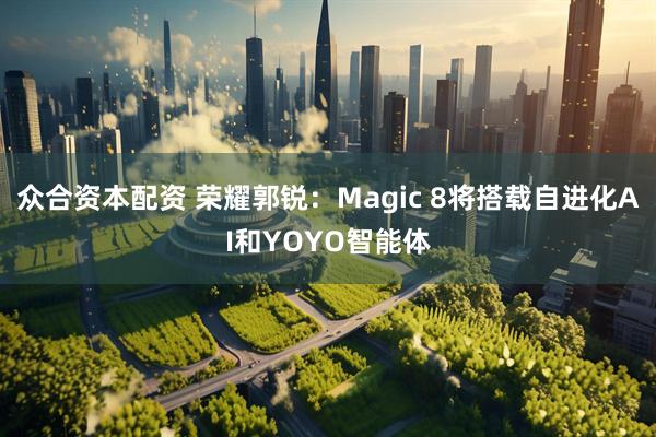 众合资本配资 荣耀郭锐：Magic 8将搭载自进化AI和YOYO智能体