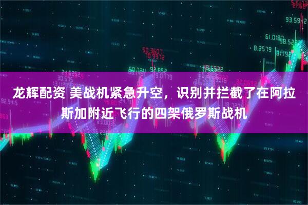 龙辉配资 美战机紧急升空，识别并拦截了在阿拉斯加附近飞行的四架俄罗斯战机