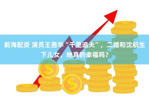 前海配资 演员王茜华“千里追夫”，二婚和沈航生下儿女，她真的幸福吗？