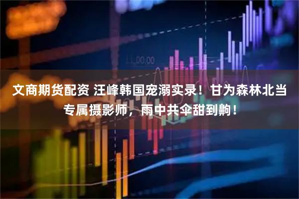 文商期货配资 汪峰韩国宠溺实录！甘为森林北当专属摄影师，雨中共伞甜到齁！
