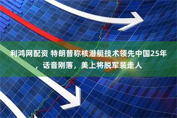 利鸿网配资 特朗普称核潜艇技术领先中国25年，话音刚落，美上将脱军装走人