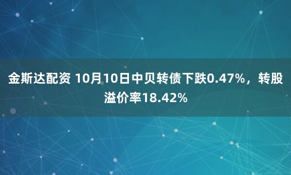金斯达配资 10月10日中贝转债下跌0.47%，转股溢价率18.42%