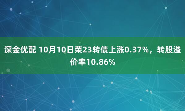深金优配 10月10日荣23转债上涨0.37%，转股溢价率10.86%