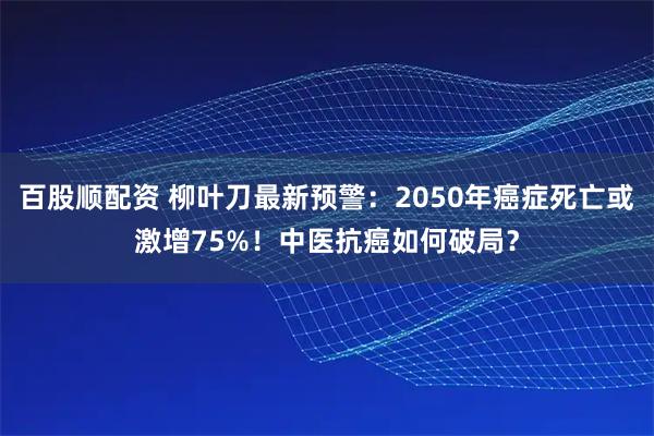 百股顺配资 柳叶刀最新预警：2050年癌症死亡或激增75%！中医抗癌如何破局？