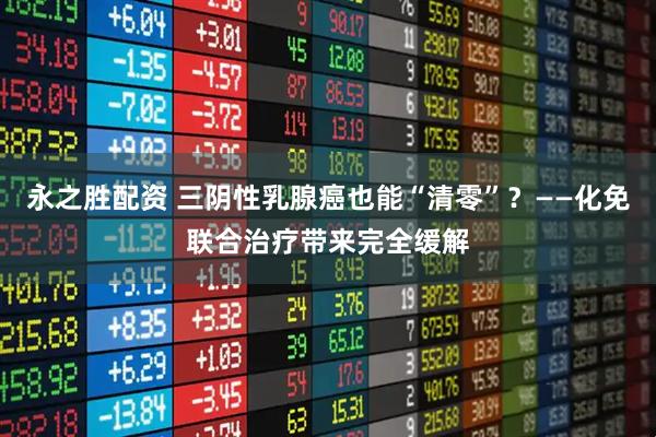 永之胜配资 三阴性乳腺癌也能“清零”？——化免联合治疗带来完全缓解