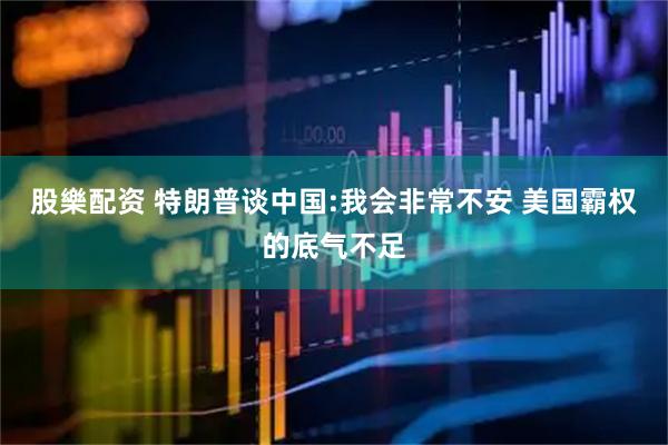 股樂配资 特朗普谈中国:我会非常不安 美国霸权的底气不足