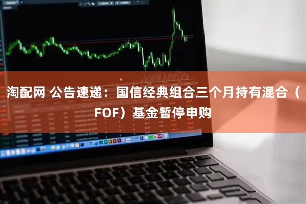 淘配网 公告速递：国信经典组合三个月持有混合（FOF）基金暂停申购