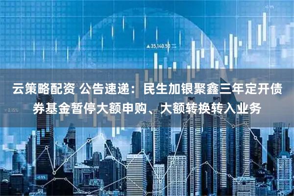 云策略配资 公告速递：民生加银聚鑫三年定开债券基金暂停大额申购、大额转换转入业务