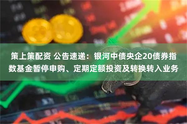 策上策配资 公告速递：银河中债央企20债券指数基金暂停申购、定期定额投资及转换转入业务