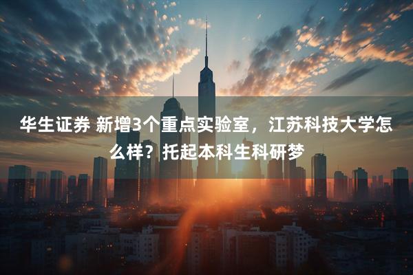 华生证券 新增3个重点实验室，江苏科技大学怎么样？托起本科生科研梦