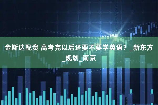 金斯达配资 高考完以后还要不要学英语？_新东方_规划_南京