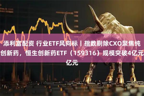 添利富配资 行业ETF风向标丨指数剔除CXO聚焦纯创新药，恒生创新药ETF（159316）规模突破4亿元
