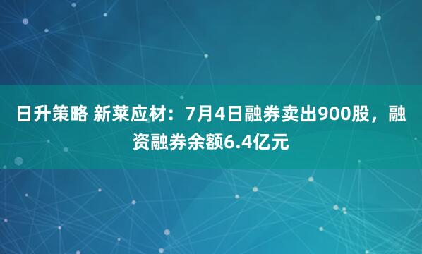 日升策略 新莱应材:7月4日融券卖出900股,融资融券余额6.4亿元