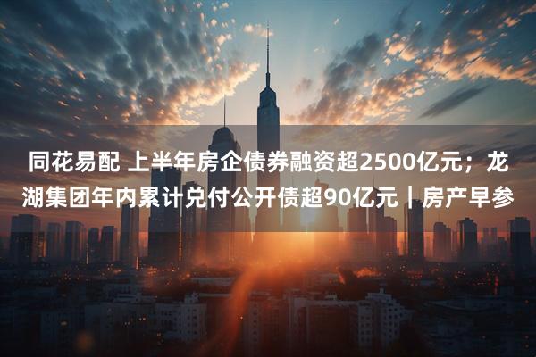 同花易配 上半年房企债券融资超2500亿元；龙湖集团年内累计兑付公开债超90亿元｜房产早参