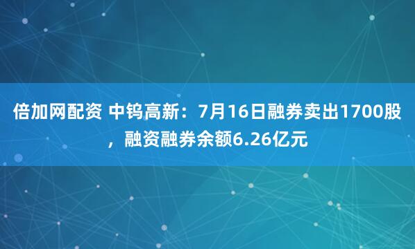 倍加网配资 中钨高新：7月16日融券卖出1700股，融资融券余额6.26亿元