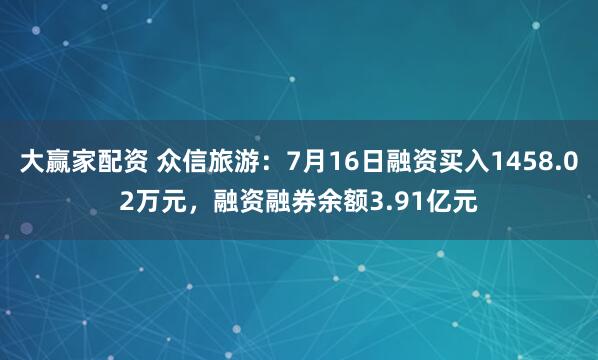 大赢家配资 众信旅游：7月16日融资买入1458.02万元，融资融券余额3.91亿元