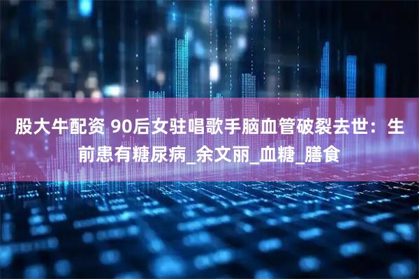 股大牛配资 90后女驻唱歌手脑血管破裂去世:生前患有糖尿病_余文丽_血糖_膳食