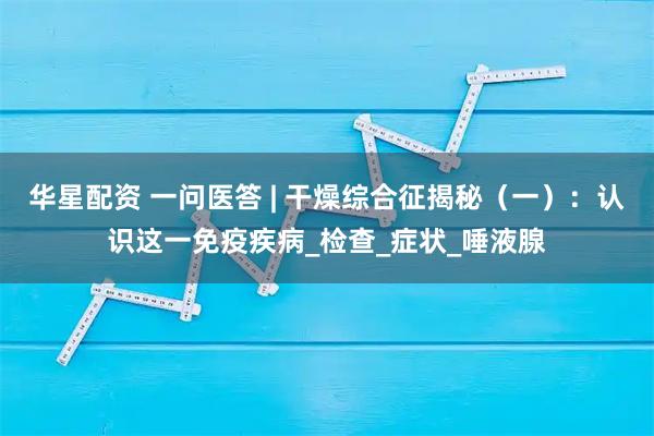 华星配资 一问医答 | 干燥综合征揭秘（一）：认识这一免疫疾病_检查_症状_唾液腺