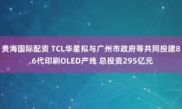 贵海国际配资 TCL华星拟与广州市政府等共同投建8.6代印刷OLED产线 总投资295亿元