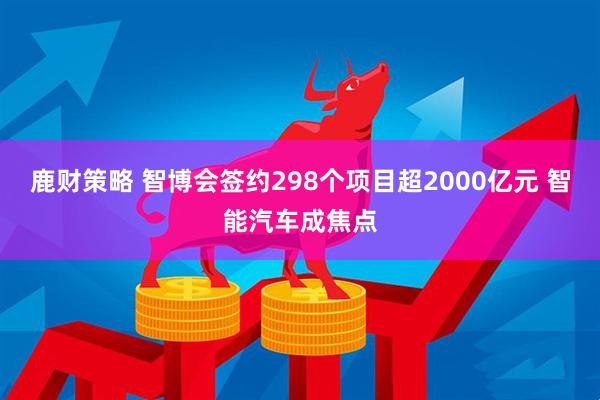 鹿财策略 智博会签约298个项目超2000亿元 智能汽车成焦点