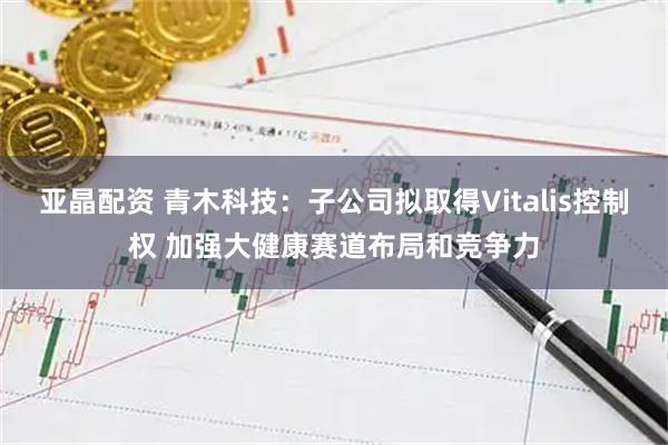 亚晶配资 青木科技：子公司拟取得Vitalis控制权 加强大健康赛道布局和竞争力